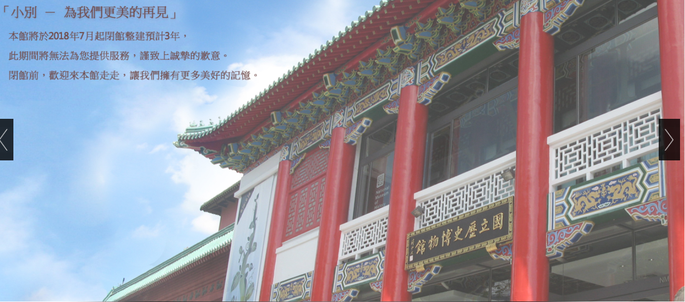 已歷經逾60年的國立歷史博物館,為了提升整體服務品質及營運效能,將於民國107年7月2日起進行約3年的閉館整建工程,閉館前歡迎各位朋友到本館參觀或留影,讓我們共同擁有更多美好的記憶。 已歷經逾60年的國立歷史博物館,為了提升整體服務品質及營運效能,將於民國107年7月2日起進行約3年的閉館整建工程,閉館前歡迎各位朋友到本館參觀或留影,讓我們共同擁有更多美好的記憶。