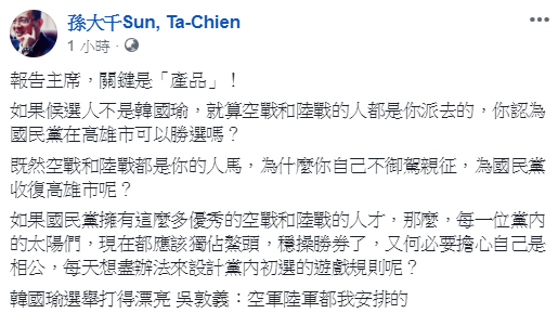孫大千今(20)日在臉書PO文指出,勝選的關鍵在於候選人,既然空戰和陸戰都是吳敦義的人馬,為什麼吳自己不御駕親征。 圖:翻攝自孫大千臉書 孫大千今(20)日在臉書PO文指出,勝選的關鍵在於候選人,既然空戰和陸戰都是吳敦義的人馬,為什麼吳自己不御駕親征。 圖:翻攝自孫大千臉書