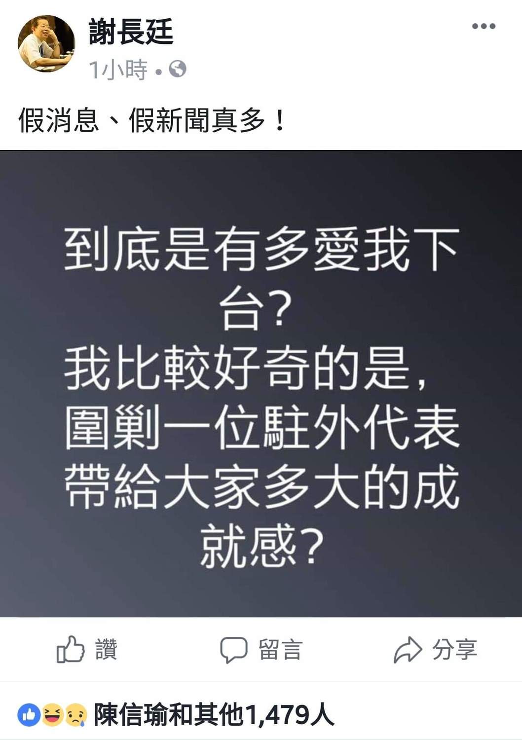 今晚謝長廷又在臉書發文,黑底白字,斗大的字體,十分醒目,張力十足。他先是痛斥「假消息、假新聞真多!」,接著質問:「我比較好奇的是,圍剿一位駐外代表帶給大家多大的成就感?」隨後他又自嘲反問說:「到底是有多愛我下台?」 圖:翻攝自謝長廷臉書 今晚謝長廷又在臉書發文,黑底白字,斗大的字體,十分醒目,張力十足。他先是痛斥「假消息、假新聞真多!」,接著質問:「我比較好奇的是,圍剿一位駐外代表帶給大家多大的成就感?」隨後他又自嘲反問說:「到底是有多愛我下台?」 圖:翻攝自謝長廷臉書