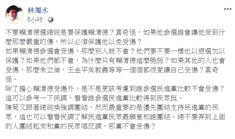 傳聞總統府秘書長陳菊在黨內新潮流系會議中說出「不支持賴清德,是基於保護賴清德的立場。」對此,民進黨前立委林濁水22日凌晨臉書發文292字,質問:「是不是更該考慮到誰參選民進黨比較不會受傷?」 圖:翻攝林濁水臉書 傳聞總統府秘書長陳菊在黨內新潮流系會議中說出「不支持賴清德,是基於保護賴清德的立場。」對此,民進黨前立委林濁水22日凌晨臉書發文292字,質問:「是不是更該考慮到誰參選民進黨比較不會受傷?」 圖:翻攝林濁水臉書