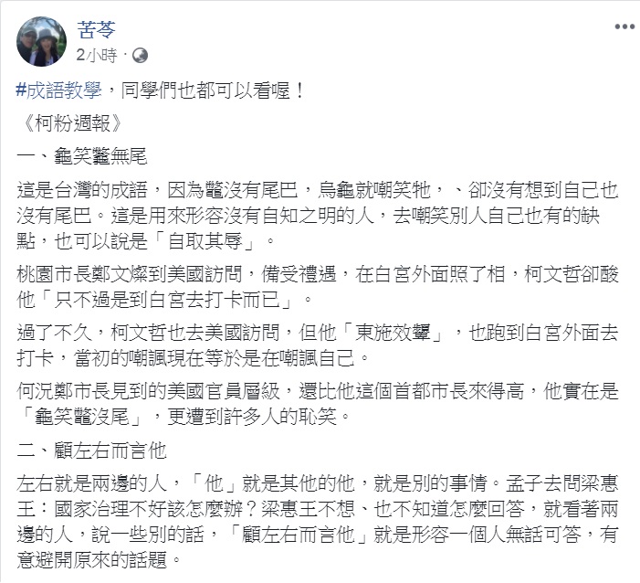 知名作家苦苓今天(25日)在臉書發出最新一期《柯粉週報》,結合時事「成語教學」,一口氣「教」了:龜笑龞無尾、東施效顰、顧左右而言他、義正詞嚴、夜郎自大、表裡不一和鐵石心腸共7個成語。 圖:翻攝苦苓臉書 知名作家苦苓今天(25日)在臉書發出最新一期《柯粉週報》,結合時事「成語教學」,一口氣「教」了:龜笑龞無尾、東施效顰、顧左右而言他、義正詞嚴、夜郎自大、表裡不一和鐵石心腸共7個成語。 圖:翻攝苦苓臉書