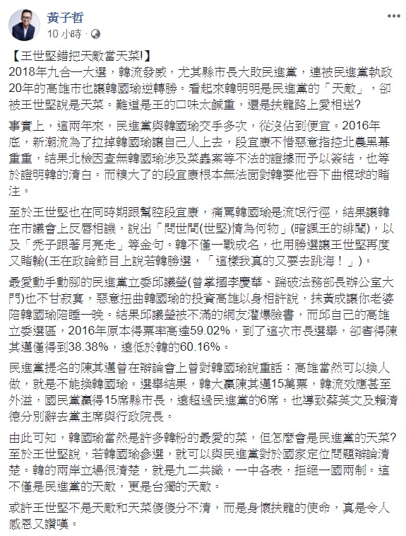 民進黨台北市議員王世堅現在幾乎成了忠實「韓粉」,日前接受廣播節目專訪時還脫口說出「韓國瑜就是民進黨的天菜」。對此,國民黨文傳會副主委黃子哲臉書發文,指「王世堅錯把天敵當天菜!」 圖:翻攝黃子哲臉書 民進黨台北市議員王世堅現在幾乎成了忠實「韓粉」,日前接受廣播節目專訪時還脫口說出「韓國瑜就是民進黨的天菜」。對此,國民黨文傳會副主委黃子哲臉書發文,指「王世堅錯把天敵當天菜!」 圖:翻攝黃子哲臉書