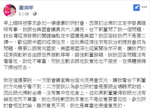 鴻海董事長郭台銘認為民進黨立委蕭美琴在回答問題時沒看著他,是沒禮貌的行為,蕭美琴表示,若郭覺得她眼光沒有鎖定他而不尊重,她也很抱歉,但她也認為,參加研討會是要跟全場聽眾對話,因此眼光掃射全場,沒有集中在他身上。 圖:翻攝自蕭美琴臉書 鴻海董事長郭台銘認為民進黨立委蕭美琴在回答問題時沒看著他,是沒禮貌的行為,蕭美琴表示,若郭覺得她眼光沒有鎖定他而不尊重,她也很抱歉,但她也認為,參加研討會是要跟全場聽眾對話,因此眼光掃射全場,沒有集中在他身上。 圖:翻攝自蕭美琴臉書