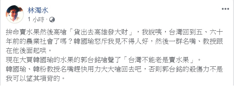 民進黨前立委林濁水引用郭台銘評論「台灣不能老是賣水果」的說法,要「韓國瑜、韓粉教授名嘴趕快用力大大嗆回去」,說「郭台銘的殺傷力不是我可以望其項背的」。 圖:翻攝林濁水臉書 民進黨前立委林濁水引用郭台銘評論「台灣不能老是賣水果」的說法,要「韓國瑜、韓粉教授名嘴趕快用力大大嗆回去」,說「郭台銘的殺傷力不是我可以望其項背的」。 圖:翻攝林濁水臉書