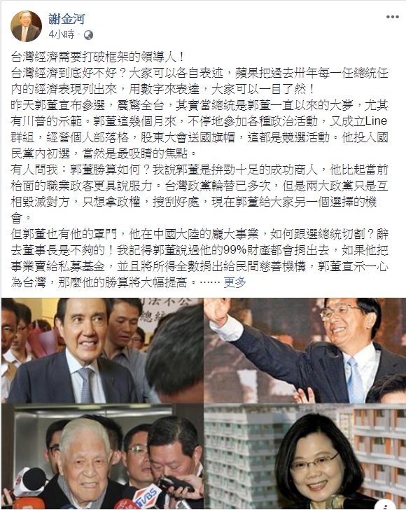 鴻海董事長郭台銘宣布投入國民黨總統提名初選,財信傳媒董事長謝金河18日清晨臉書發文,指「台灣經濟需要打破框架的領導人」、「台灣在政黨惡鬥中戴浮載沉幾十載,到了重新思考定位的時候了」,似乎對郭台銘的參選表達一定程度的支持與看好。 圖:翻攝謝金河臉書 鴻海董事長郭台銘宣布投入國民黨總統提名初選,財信傳媒董事長謝金河18日清晨臉書發文,指「台灣經濟需要打破框架的領導人」、「台灣在政黨惡鬥中戴浮載沉幾十載,到了重新思考定位的時候了」,似乎對郭台銘的參選表達一定程度的支持與看好。 圖:翻攝謝金河臉書
