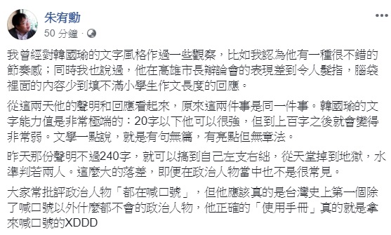 作家朱宥勳認為,韓國瑜近日的5點聲明,暴露出其文字能力值非常極端,20字以下可以很強,但到上百字之後就會變得非常弱,他戲稱,韓應該真的是台灣史上第一個除了喊口號以外什麼都不會的政治人物。 圖:翻攝自朱宥勳臉書 作家朱宥勳認為,韓國瑜近日的5點聲明,暴露出其文字能力值非常極端,20字以下可以很強,但到上百字之後就會變得非常弱,他戲稱,韓應該真的是台灣史上第一個除了喊口號以外什麼都不會的政治人物。 圖:翻攝自朱宥勳臉書