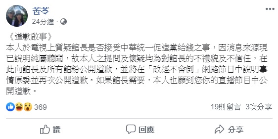 作家苦苓15日上政論節目指稱,館長去年選前因收了「某某黨」去送了50萬元,因而力挺韓國瑜,館長對此憤而在直播中怒嗆苦苓,要他下跪道歉,對此,苦苓今早於臉書發出道歉聲明。 圖:翻攝自苦苓臉書 作家苦苓15日上政論節目指稱,館長去年選前因收了「某某黨」去送了50萬元,因而力挺韓國瑜,館長對此憤而在直播中怒嗆苦苓,要他下跪道歉,對此,苦苓今早於臉書發出道歉聲明。 圖:翻攝自苦苓臉書