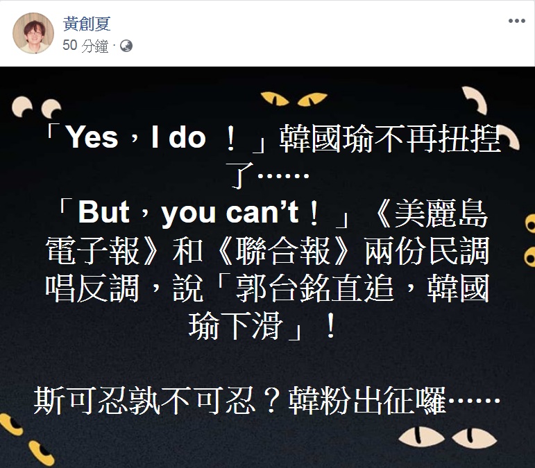 政論名嘴黃創夏臉書PO文:「『Yes,I do!』韓國瑜不再扭揑了…『But,you can’t!』《美麗島電子報》和《聯合報》兩份民調唱反調,說『郭台銘直追,韓國瑜下滑』!斯可忍孰不可忍?韓粉出征囉…」 圖:翻攝黃創夏臉書 政論名嘴黃創夏臉書PO文:「『Yes,I do!』韓國瑜不再扭揑了…『But,you can’t!』《美麗島電子報》和《聯合報》兩份民調唱反調,說『郭台銘直追,韓國瑜下滑』!斯可忍孰不可忍?韓粉出征囉…」 圖:翻攝黃創夏臉書