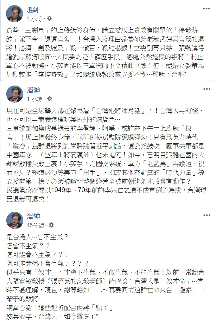 資深媒體人溫紳連發3文痛斥,說「這些『三顆星』的上將級終身俸,請立委馬上責成有關單位『停發薪餉』並下令『退還官舍』!台灣人沒理由豢養如此毫無武德與官箴的退將!必須『劍及履及』殺一儆百、殺雞嚇猴!」「台灣人再有錢,也不可以再豢養這種吃裏扒外的爛貨色…」「是台灣人…怎不生氣?」 圖:翻攝溫紳臉書 資深媒體人溫紳連發3文痛斥,說「這些『三顆星』的上將級終身俸,請立委馬上責成有關單位『停發薪餉』並下令『退還官舍』!台灣人沒理由豢養如此毫無武德與官箴的退將!必須『劍及履及』殺一儆百、殺雞嚇猴!」「台灣人再有錢,也不可以再豢養這種吃裏扒外的爛貨色…」「是台灣人…怎不生氣?」 圖:翻攝溫紳臉書