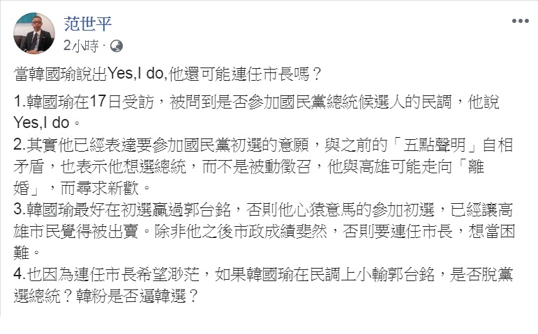 高雄市長韓國瑜上週以「Yes,I do」表態「間接」參與國民黨總統提名初選。對此,師大政治系教授范世平22日臉書發文,提出「還可能連任市長嗎?」「是否脫黨選總統?」2個關鍵問題。 圖:翻攝范世平臉書 高雄市長韓國瑜上週以「Yes,I do」表態「間接」參與國民黨總統提名初選。對此,師大政治系教授范世平22日臉書發文,提出「還可能連任市長嗎?」「是否脫黨選總統?」2個關鍵問題。 圖:翻攝范世平臉書