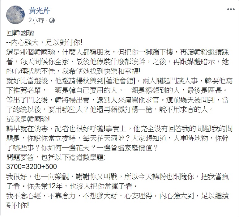黃光芹23日中午以「回韓國瑜—內心強大,足以對付你!」為題臉書發文,要韓國瑜回答「如何一邊花天?一邊營造家庭價值?」,更揭發「楊秋興求官風波」始末,還出了一道「3700=3200+500」的數學謎題,點名韓國瑜「問題要答」! 圖:翻攝黃光芹臉書 黃光芹23日中午以「回韓國瑜—內心強大,足以對付你!」為題臉書發文,要韓國瑜回答「如何一邊花天?一邊營造家庭價值?」,更揭發「楊秋興求官風波」始末,還出了一道「3700=3200+500」的數學謎題,點名韓國瑜「問題要答」! 圖:翻攝黃光芹臉書