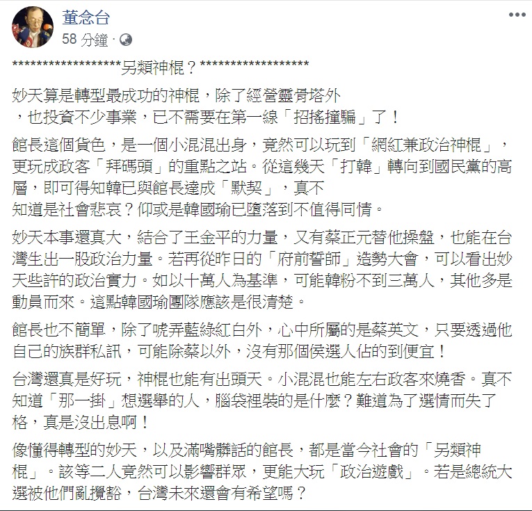 自稱「黑道狀元」的討債名人董念台27日在臉書以「另類神棍?」為題,把「妙天」與「館長」相提並論,批「另類神棍」大玩「政治遊戲」,直指「總統大選被他們亂攪和,台灣未來還會有希望嗎?」 圖:翻攝董念台臉書 自稱「黑道狀元」的討債名人董念台27日在臉書以「另類神棍?」為題,把「妙天」與「館長」相提並論,批「另類神棍」大玩「政治遊戲」,直指「總統大選被他們亂攪和,台灣未來還會有希望嗎?」 圖:翻攝董念台臉書