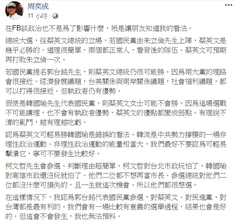 周奕成8日凌晨臉書發文分析2020大選情勢,認為蔡英文可輕易勝韓國瑜是錯誤的看法、柯文哲應該會參選,而郭台銘代表國民黨參選,對蔡英文、對民進黨、對台灣都是最有利的。 圖:翻攝周奕成臉書 周奕成8日凌晨臉書發文分析2020大選情勢,認為蔡英文可輕易勝韓國瑜是錯誤的看法、柯文哲應該會參選,而郭台銘代表國民黨參選,對蔡英文、對民進黨、對台灣都是最有利的。 圖:翻攝周奕成臉書