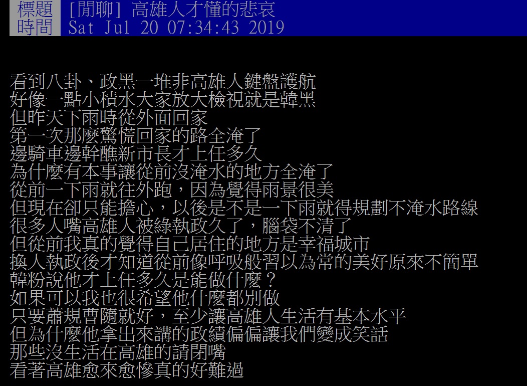 有一名高雄人在PPT上表示,看到PPT上的八卦、政黑一堆非高雄人鍵盤護航,好像一點小積水大家放大檢視就是韓黑,但昨天下雨時他從外面回家 第一次那麽驚慌回家的路全淹了,邊騎車邊幹醮新市長才上任多久,為什麼有本事讓從前沒淹水的地方全淹了。 圖:翻攝自ppt