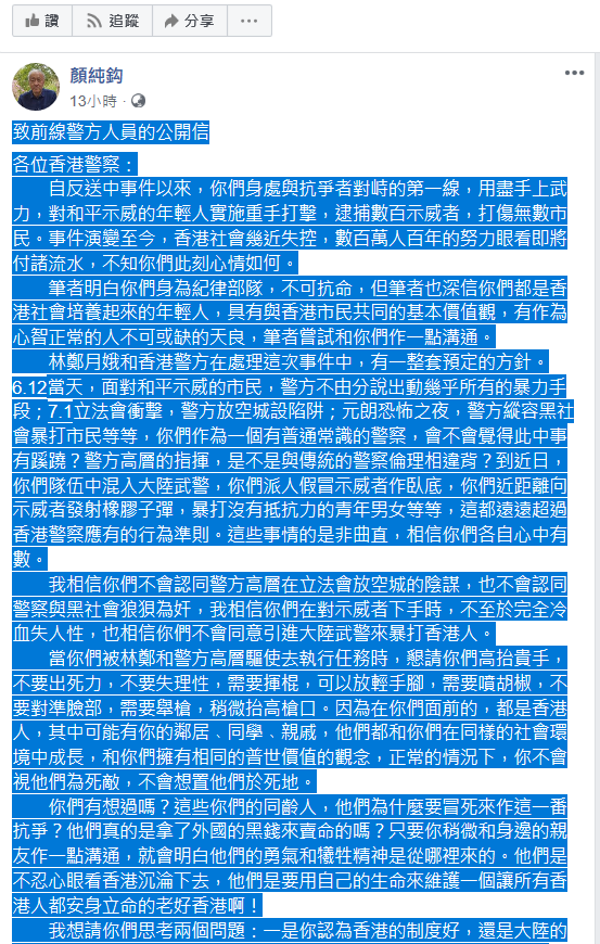 香港作家顏純鉤今 (14) 日在臉書發表一篇致前線警方人員的公開信,希望香港警方能站在市民的角度思考,別再為獨裁政府賣命,更別用暴力毆打香港市民,要恢復良知,與民眾站在一起守護香港。 圖 : 擷取自顏純鉤臉書 香港作家顏純鉤今 (14) 日在臉書發表一篇致前線警方人員的公開信,希望香港警方能站在市民的角度思考,別再為獨裁政府賣命,更別用暴力毆打香港市民,要恢復良知,與民眾站在一起守護香港。 圖 : 擷取自顏純鉤臉書