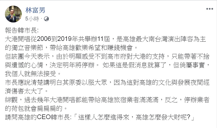 極具代表特色的高雄獨立音樂節「大港開唱」宣告明年(2020)不辦了!對此,南台灣觀光產業聯盟總召集人、高雄漢王洲際飯店總裁林富男今天(12日)在臉書以「報告韓市長」為題發文,問:「這樣人怎麼進得來,高雄怎麼發大財呢?」 圖:翻攝林富男臉書 極具代表特色的高雄獨立音樂節「大港開唱」宣告明年(2020)不辦了!對此,南台灣觀光產業聯盟總召集人、高雄漢王洲際飯店總裁林富男今天(12日)在臉書以「報告韓市長」為題發文,問:「這樣人怎麼進得來,高雄怎麼發大財呢?」 圖:翻攝林富男臉書
