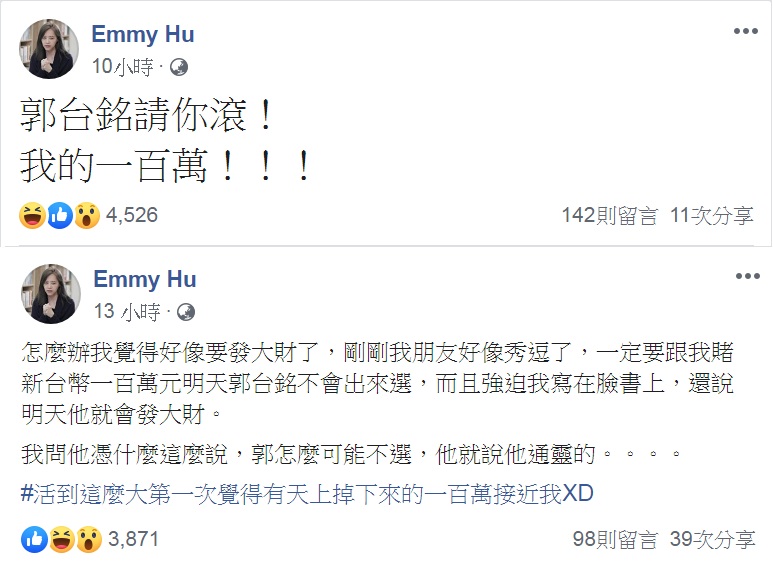 「財經網美」胡采蘋之前應朋友之邀,在臉書PO出百萬賭金對賭郭台銘是否參選,在鴻海創辦人郭台銘16日深夜拋出不選2020震撼彈,第一時間發文「郭台銘請你滾!我的一百萬!!!」 圖:翻攝Emmy Hu臉書 「財經網美」胡采蘋之前應朋友之邀,在臉書PO出百萬賭金對賭郭台銘是否參選,在鴻海創辦人郭台銘16日深夜拋出不選2020震撼彈,第一時間發文「郭台銘請你滾!我的一百萬!!!」 圖:翻攝Emmy Hu臉書
