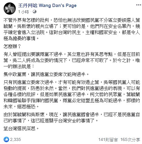 中國民運人士王丹今日呼籲選民,為了有效阻止葉毓蘭和吳斯懷提出的法案通過,現在唯一的辦法就是讓民進黨國會過半,這是關乎台灣安全的事情,希望選民深思。 圖:翻攝自王丹網站臉書 中國民運人士王丹今日呼籲選民,為了有效阻止葉毓蘭和吳斯懷提出的法案通過,現在唯一的辦法就是讓民進黨國會過半,這是關乎台灣安全的事情,希望選民深思。 圖:翻攝自王丹網站臉書