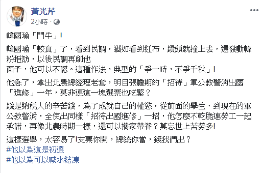黃光芹在臉書PO文說,韓國瑜看到民調,猶如看到紅布,鑽頭就撞上去,還發動韓粉拒訪,以後民調再削他面子,他可以不認。這種作法,典型的「爭一時,不爭千秋」! 黃光芹在臉書PO文說,韓國瑜看到民調,猶如看到紅布,鑽頭就撞上去,還發動韓粉拒訪,以後民調再削他面子,他可以不認。這種作法,典型的「爭一時,不爭千秋」!