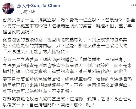 對於陳柏惟的言論,前韓國瑜競選辦公室發言人孫大千批評,台灣又多了一位「搞笑立委」嗎?身為一位立委,不管是幾Q,都至少要有一點基本的IQ吧! 圖:翻攝自孫大千臉書 對於陳柏惟的言論,前韓國瑜競選辦公室發言人孫大千批評,台灣又多了一位「搞笑立委」嗎?身為一位立委,不管是幾Q,都至少要有一點基本的IQ吧! 圖:翻攝自孫大千臉書