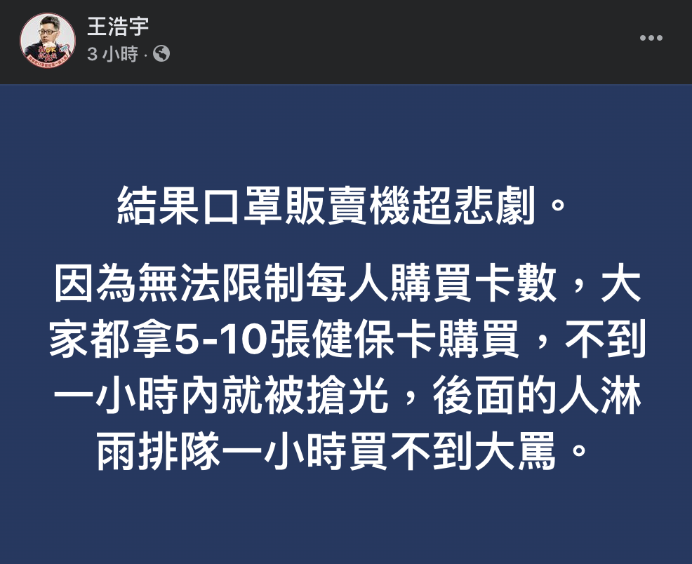 民進黨桃園市議員王浩宇酸,「結果口罩販賣機超悲劇。因為無法限制每人購買卡數,大家都拿5-10張健保卡購買,不到一小時內就被搶光,後面的人淋雨排隊一小時買不到大罵」。 圖:翻攝臉書 民進黨桃園市議員王浩宇酸,「結果口罩販賣機超悲劇。因為無法限制每人購買卡數,大家都拿5-10張健保卡購買,不到一小時內就被搶光,後面的人淋雨排隊一小時買不到大罵」。 圖:翻攝臉書