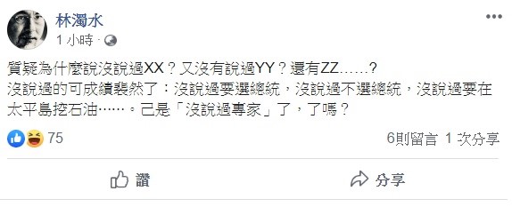 林濁水稍早透過臉書指出,「質疑為什麼說沒說過XX?又沒有說過YY?還有ZZ……?」沒說過的可成績裴然了,沒說過要選總統,沒說過不選總統,沒說過要在太平島挖石油⋯⋯已是「沒說過專家」了,了嗎? 圖:翻攝自林濁水臉書 林濁水稍早透過臉書指出,「質疑為什麼說沒說過XX?又沒有說過YY?還有ZZ……?」沒說過的可成績裴然了,沒說過要選總統,沒說過不選總統,沒說過要在太平島挖石油⋯⋯已是「沒說過專家」了,了嗎? 圖:翻攝自林濁水臉書