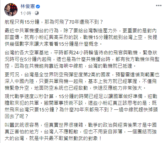 立委林俊憲今(26)天表示,共軍機擾台行為最重要的是對內宣傳,讓「小粉紅」們高潮戰機15分鐘即可抵達台灣上空。然而,以現代戰爭來說,15分鐘足以讓國軍準備,更重要的是「既然飛來台灣只要15分鐘?為什麼70年來都飛不到?一過中線就趕快掉頭回去了呢?」 圖:翻攝自林俊憲臉書 立委林俊憲今(26)天表示,共軍機擾台行為最重要的是對內宣傳,讓「小粉紅」們高潮戰機15分鐘即可抵達台灣上空。然而,以現代戰爭來說,15分鐘足以讓國軍準備,更重要的是「既然飛來台灣只要15分鐘?為什麼70年來都飛不到?一過中線就趕快掉頭回去了呢?」 圖:翻攝自林俊憲臉書