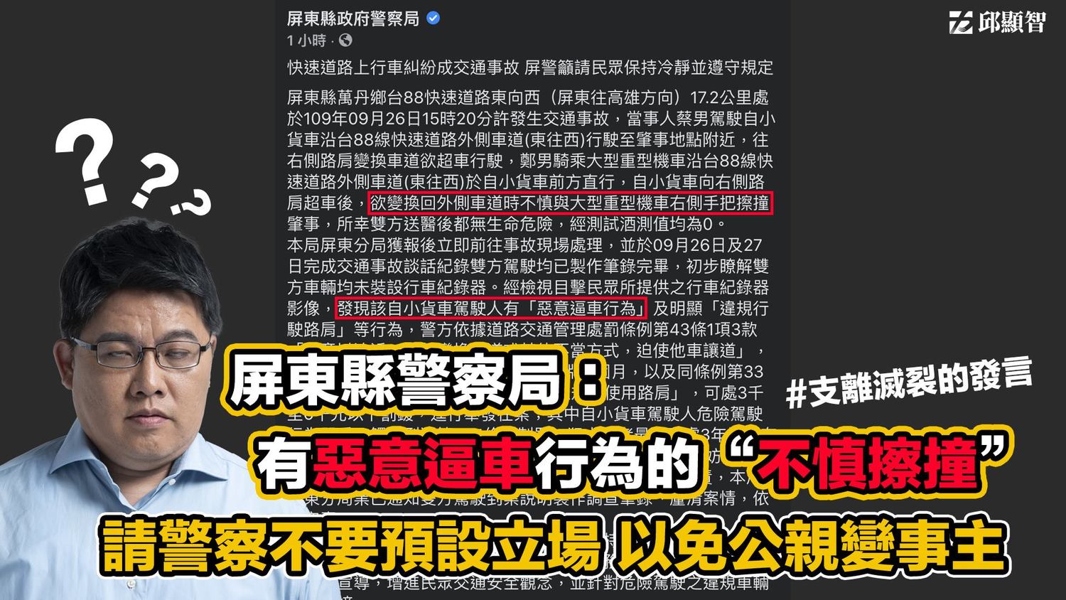 時力立委邱顯智發文表示,他呼籲屏東警察局,切勿預設立場,以免公親變事主,把意外看成逼車文化下的不慎擦撞。尤其是在已經判定是惡意逼車的情況下,卻輕率的以「不慎擦撞」來說明。 圖:翻攝邱顯智臉書 時力立委邱顯智發文表示,他呼籲屏東警察局,切勿預設立場,以免公親變事主,把意外看成逼車文化下的不慎擦撞。尤其是在已經判定是惡意逼車的情況下,卻輕率的以「不慎擦撞」來說明。 圖:翻攝邱顯智臉書