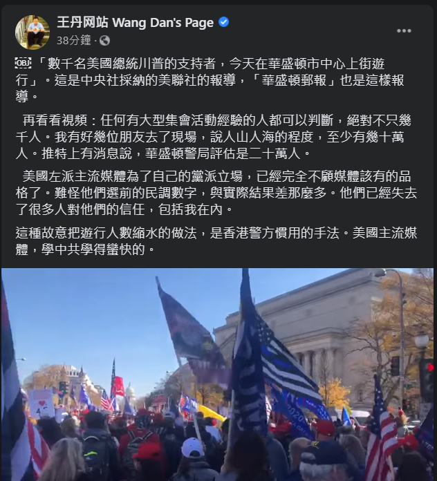 許多川普的支持者今(15)天(美國時間14日)群起上街抗議選舉不公,美國華盛頓郵報也報導「上千名川普支持者,今天在華盛頓市中心上街遊行。」中國民運人士王丹對此相當不滿,表示明明上街抗議的人少說幾十萬人,痛批美國左派主流媒體故意把遊行人數縮水的做法,是香港警方慣用的手法。 圖:翻攝自王丹臉書 許多川普的支持者今(15)天(美國時間14日)群起上街抗議選舉不公,美國華盛頓郵報也報導「上千名川普支持者,今天在華盛頓市中心上街遊行。」中國民運人士王丹對此相當不滿,表示明明上街抗議的人少說幾十萬人,痛批美國左派主流媒體故意把遊行人數縮水的做法,是香港警方慣用的手法。 圖:翻攝自王丹臉書
