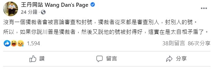 中國民運人士王丹稍早在臉書上表示,沒有一個獨裁者會被言論審查和封號,獨裁者從來都是審查別人,封別人的號,所以,如果你說川普是獨裁者,然後又說他的號被封得好,這實在是太自相矛盾了。 圖:翻攝自王丹臉書 中國民運人士王丹稍早在臉書上表示,沒有一個獨裁者會被言論審查和封號,獨裁者從來都是審查別人,封別人的號,所以,如果你說川普是獨裁者,然後又說他的號被封得好,這實在是太自相矛盾了。 圖:翻攝自王丹臉書