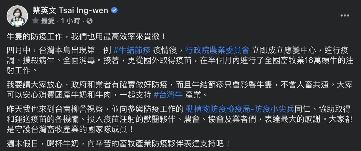 蔡英文於臉書表示,四月中台灣本島出現首例牛結節疹疫情後,農委會立即成立應變中心進行疫調、撲殺病牛以及消毒等工作。接者從國外取得疫苗,在半個月內進行了全國畜牧業16萬頭牛的注射工作。 圖:翻攝自蔡英文臉書 蔡英文於臉書表示,四月中台灣本島出現首例牛結節疹疫情後,農委會立即成立應變中心進行疫調、撲殺病牛以及消毒等工作。接者從國外取得疫苗,在半個月內進行了全國畜牧業16萬頭牛的注射工作。 圖:翻攝自蔡英文臉書