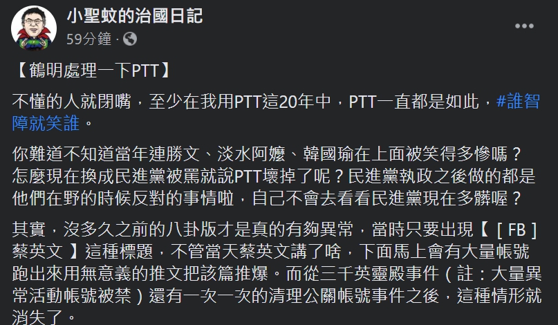 臉書粉專「小聖蚊的治國日記」今(26)日在臉書表示,不懂的人就閉嘴,至少在我用PTT這20年中,PTT一直都是如此。 圖:翻攝自臉書粉專「小聖蚊的治國日記」 臉書粉專「小聖蚊的治國日記」今(26)日在臉書表示,不懂的人就閉嘴,至少在我用PTT這20年中,PTT一直都是如此。 圖:翻攝自臉書粉專「小聖蚊的治國日記」